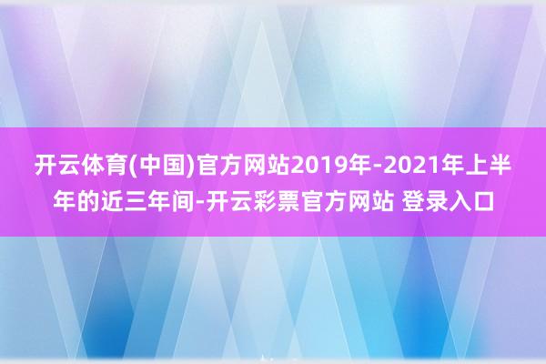 开云体育(中国)官方网站2019年-2021年上半年的近三年间-开云彩票官方网站 登录入口