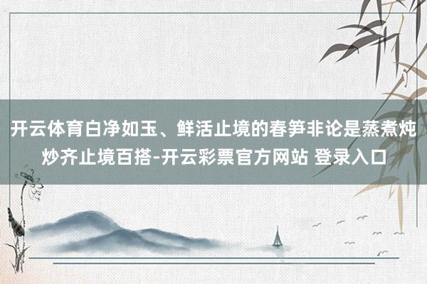 开云体育白净如玉、鲜活止境的春笋非论是蒸煮炖炒齐止境百搭-开云彩票官方网站 登录入口