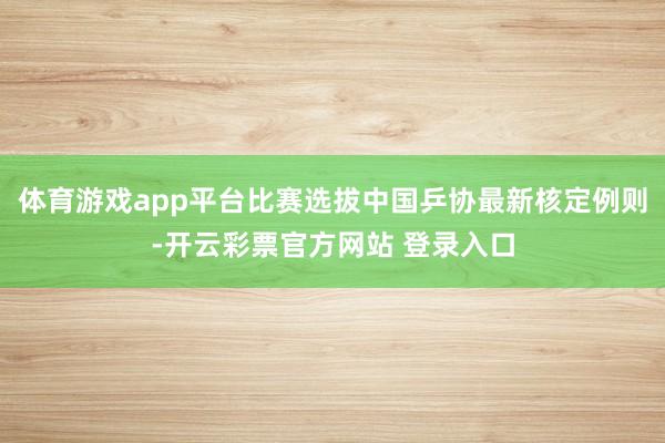体育游戏app平台比赛选拔中国乒协最新核定例则-开云彩票官方网站 登录入口