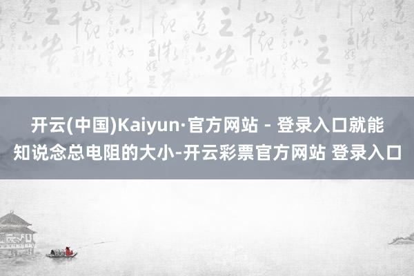 开云(中国)Kaiyun·官方网站 - 登录入口就能知说念总电阻的大小-开云彩票官方网站 登录入口