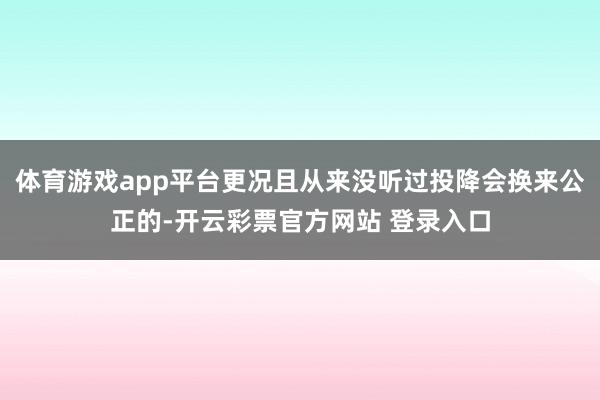 体育游戏app平台更况且从来没听过投降会换来公正的-开云彩票官方网站 登录入口
