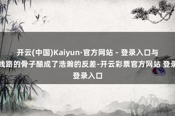 开云(中国)Kaiyun·官方网站 - 登录入口与画面线路的骨子酿成了浩瀚的反差-开云彩票官方网站 登录入口