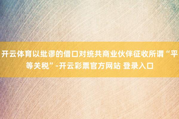 开云体育以纰谬的借口对统共商业伙伴征收所谓“平等关税”-开云彩票官方网站 登录入口