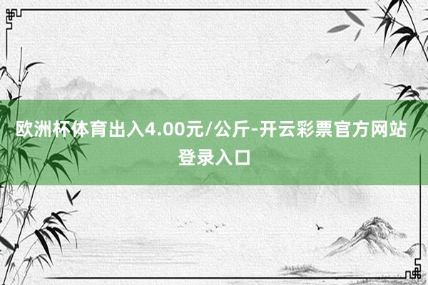 欧洲杯体育出入4.00元/公斤-开云彩票官方网站 登录入口