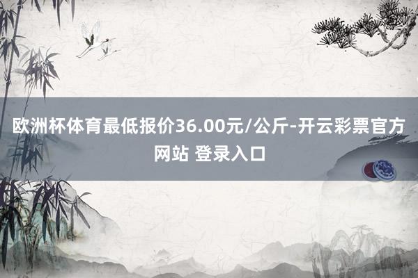 欧洲杯体育最低报价36.00元/公斤-开云彩票官方网站 登录入口