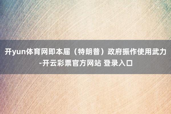 开yun体育网即本届（特朗普）政府振作使用武力-开云彩票官方网站 登录入口