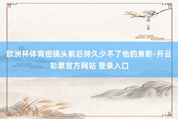 欧洲杯体育但镜头前后持久少不了他的身影-开云彩票官方网站 登录入口