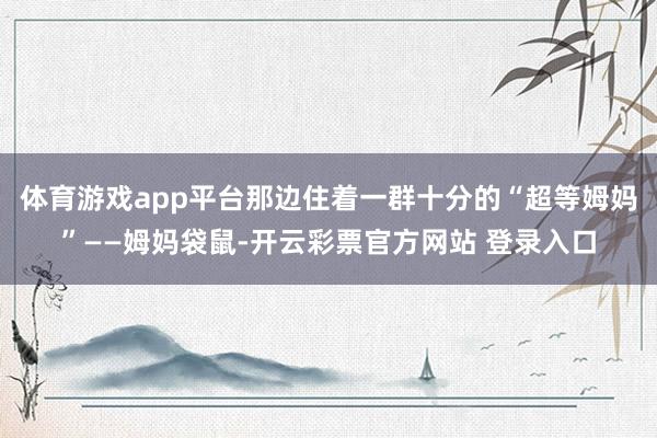 体育游戏app平台那边住着一群十分的“超等姆妈”——姆妈袋鼠-开云彩票官方网站 登录入口
