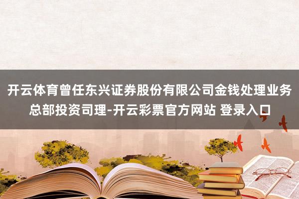 开云体育曾任东兴证券股份有限公司金钱处理业务总部投资司理-开云彩票官方网站 登录入口