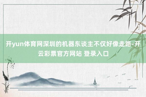 开yun体育网深圳的机器东谈主不仅好像走路-开云彩票官方网站 登录入口