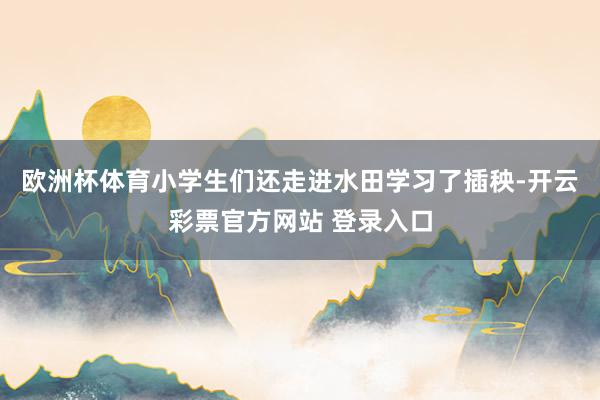 欧洲杯体育小学生们还走进水田学习了插秧-开云彩票官方网站 登录入口