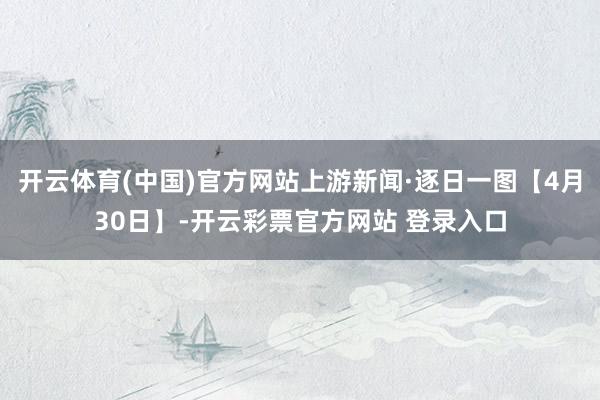 开云体育(中国)官方网站上游新闻·逐日一图【4月30日】-开云彩票官方网站 登录入口