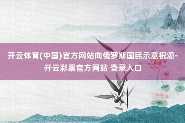 开云体育(中国)官方网站向俄罗斯国民示意祝颂-开云彩票官方网站 登录入口
