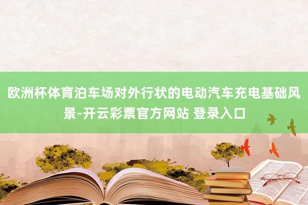 欧洲杯体育泊车场对外行状的电动汽车充电基础风景-开云彩票官方网站 登录入口