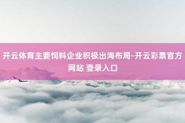 开云体育主要饲料企业积极出海布局-开云彩票官方网站 登录入口