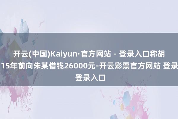 开云(中国)Kaiyun·官方网站 - 登录入口称胡某青15年前向朱某借钱26000元-开云彩票官方网站 登录入口
