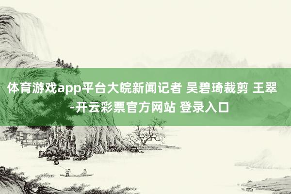 体育游戏app平台大皖新闻记者 吴碧琦裁剪 王翠    -开云彩票官方网站 登录入口