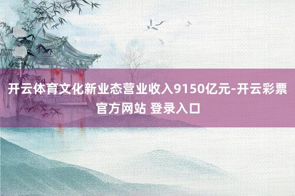 开云体育文化新业态营业收入9150亿元-开云彩票官方网站 登录入口