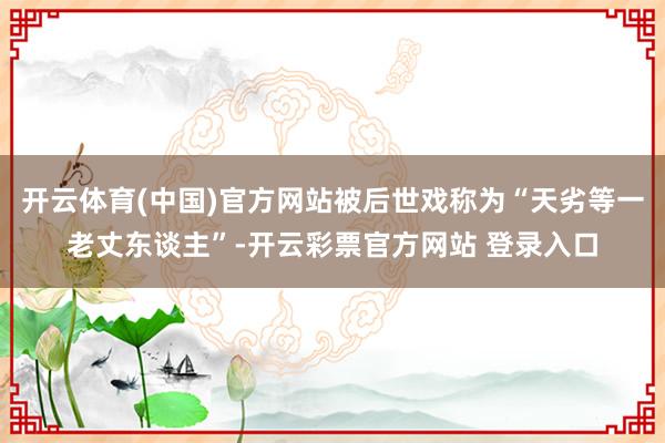 开云体育(中国)官方网站被后世戏称为“天劣等一老丈东谈主”-开云彩票官方网站 登录入口