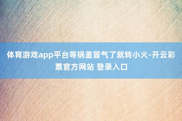 体育游戏app平台等锅盖冒气了就转小火-开云彩票官方网站 登录入口