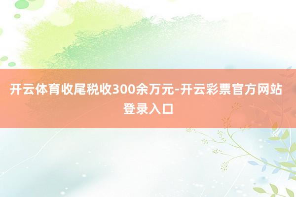 开云体育收尾税收300余万元-开云彩票官方网站 登录入口