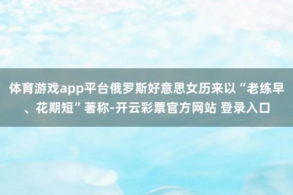 体育游戏app平台俄罗斯好意思女历来以“老练早、花期短”著称-开云彩票官方网站 登录入口