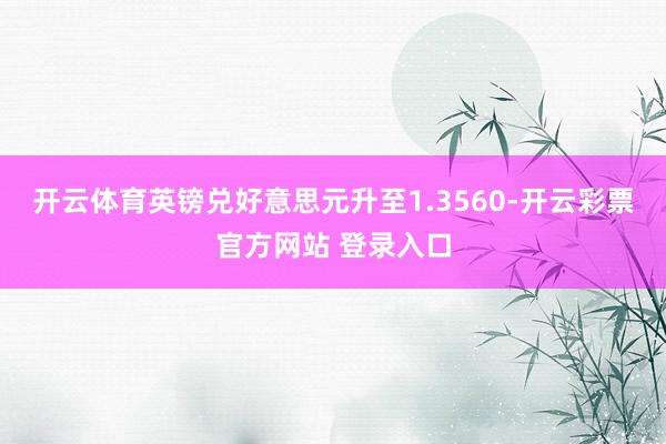 开云体育英镑兑好意思元升至1.3560-开云彩票官方网站 登录入口
