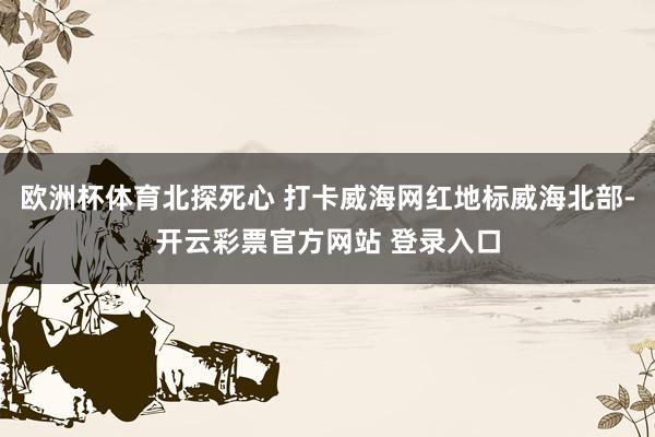 欧洲杯体育北探死心 打卡威海网红地标威海北部-开云彩票官方网站 登录入口