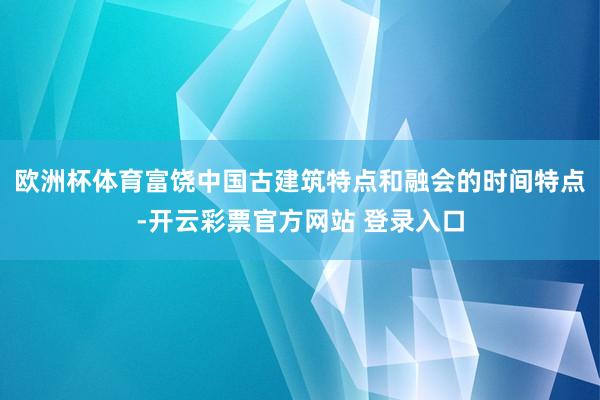 欧洲杯体育富饶中国古建筑特点和融会的时间特点-开云彩票官方网站 登录入口
