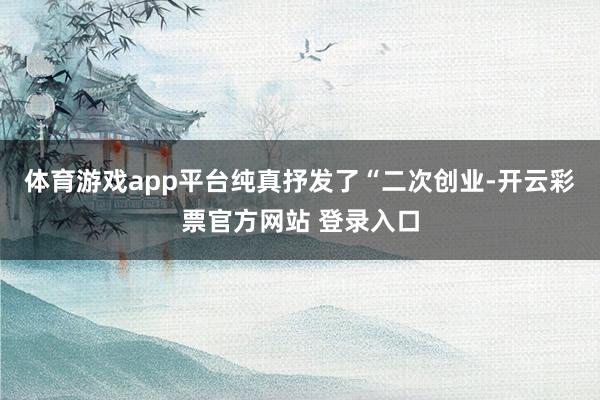 体育游戏app平台纯真抒发了“二次创业-开云彩票官方网站 登录入口