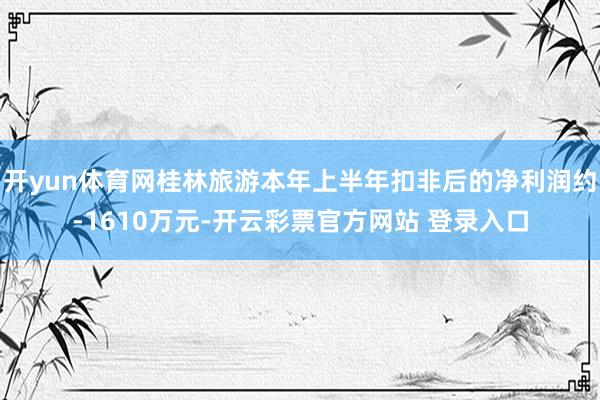 开yun体育网桂林旅游本年上半年扣非后的净利润约-1610万元-开云彩票官方网站 登录入口