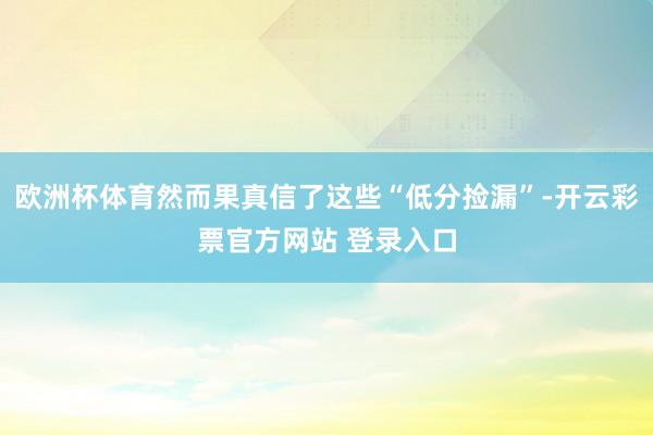 欧洲杯体育然而果真信了这些“低分捡漏”-开云彩票官方网站 登录入口