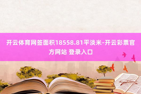 开云体育网签面积18558.81平淡米-开云彩票官方网站 登录入口