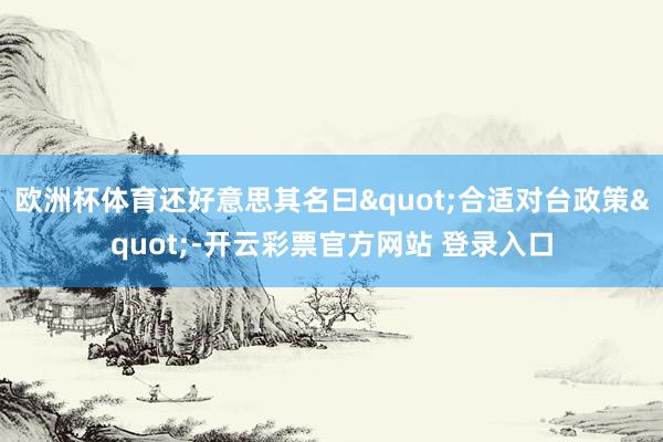 欧洲杯体育还好意思其名曰"合适对台政策"-开云彩票官方网站 登录入口