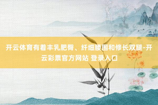 开云体育有着丰乳肥臀、纤细腰围和修长双腿-开云彩票官方网站 登录入口