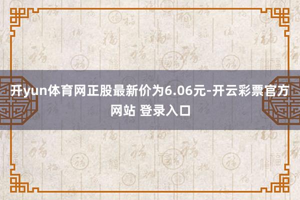 开yun体育网正股最新价为6.06元-开云彩票官方网站 登录入口