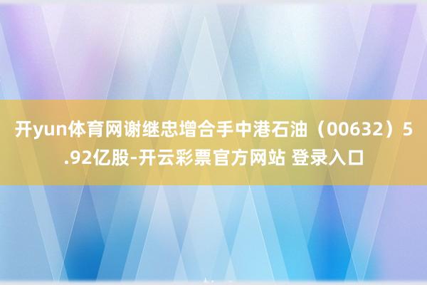 开yun体育网谢继忠增合手中港石油（00632）5.92亿股-开云彩票官方网站 登录入口