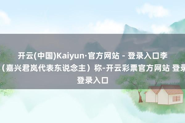 开云(中国)Kaiyun·官方网站 - 登录入口李博铮（嘉兴君岚代表东说念主）称-开云彩票官方网站 登录入口