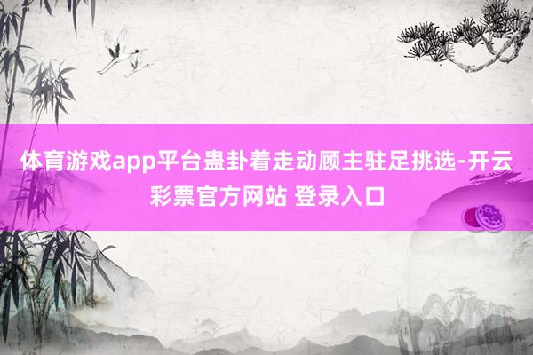 体育游戏app平台蛊卦着走动顾主驻足挑选-开云彩票官方网站 登录入口