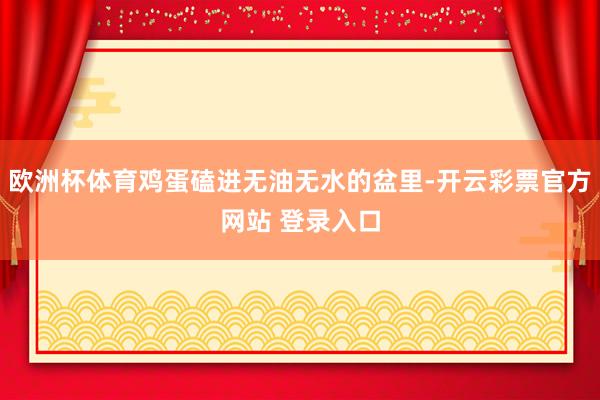 欧洲杯体育鸡蛋磕进无油无水的盆里-开云彩票官方网站 登录入口
