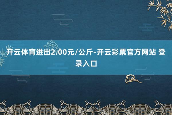 开云体育进出2.00元/公斤-开云彩票官方网站 登录入口