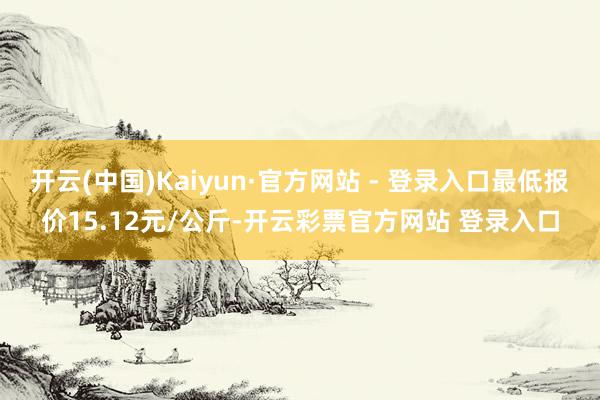 开云(中国)Kaiyun·官方网站 - 登录入口最低报价15.12元/公斤-开云彩票官方网站 登录入口