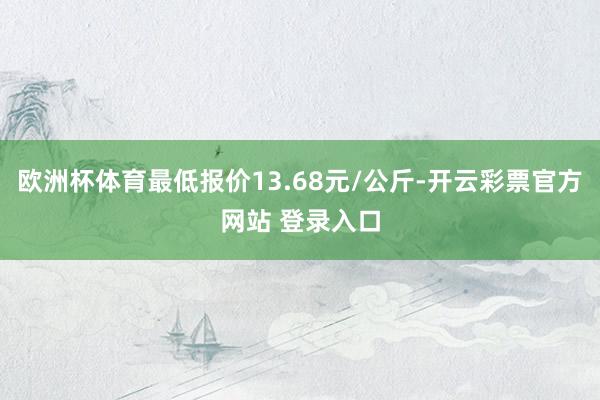 欧洲杯体育最低报价13.68元/公斤-开云彩票官方网站 登录入口