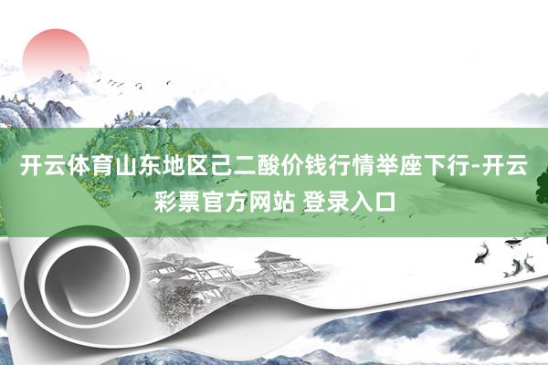 开云体育山东地区己二酸价钱行情举座下行-开云彩票官方网站 登录入口