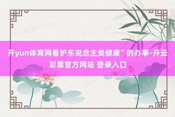开yun体育网看护东说念主类健康”的办事-开云彩票官方网站 登录入口
