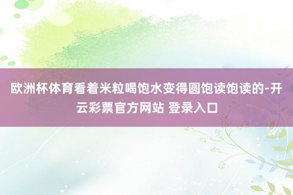 欧洲杯体育看着米粒喝饱水变得圆饱读饱读的-开云彩票官方网站 登录入口