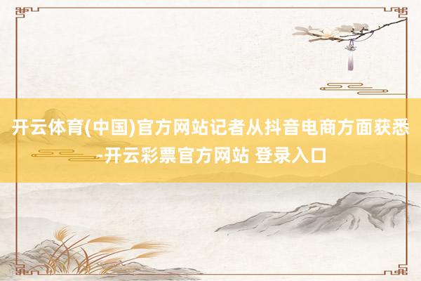 开云体育(中国)官方网站记者从抖音电商方面获悉-开云彩票官方网站 登录入口