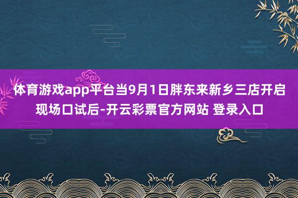 体育游戏app平台当9月1日胖东来新乡三店开启现场口试后-开云彩票官方网站 登录入口