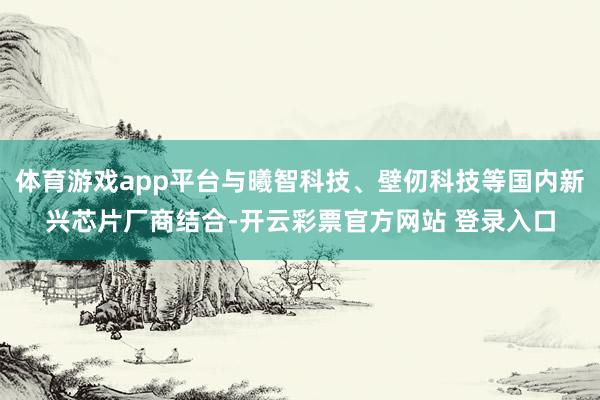 体育游戏app平台与曦智科技、壁仞科技等国内新兴芯片厂商结合-开云彩票官方网站 登录入口