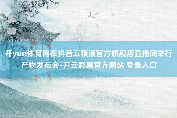 开yun体育网在抖音五粮液官方旗舰店直播间举行产物发布会-开云彩票官方网站 登录入口
